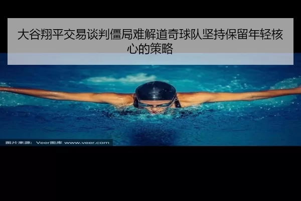 大谷翔平交易谈判僵局难解道奇球队坚持保留年轻核心的策略