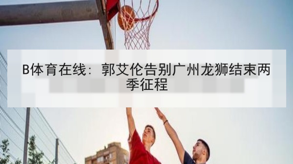 B体育在线: 郭艾伦告别广州龙狮结束两季征程 B体育在线: 郭艾伦告别广州龙狮结束两季征程