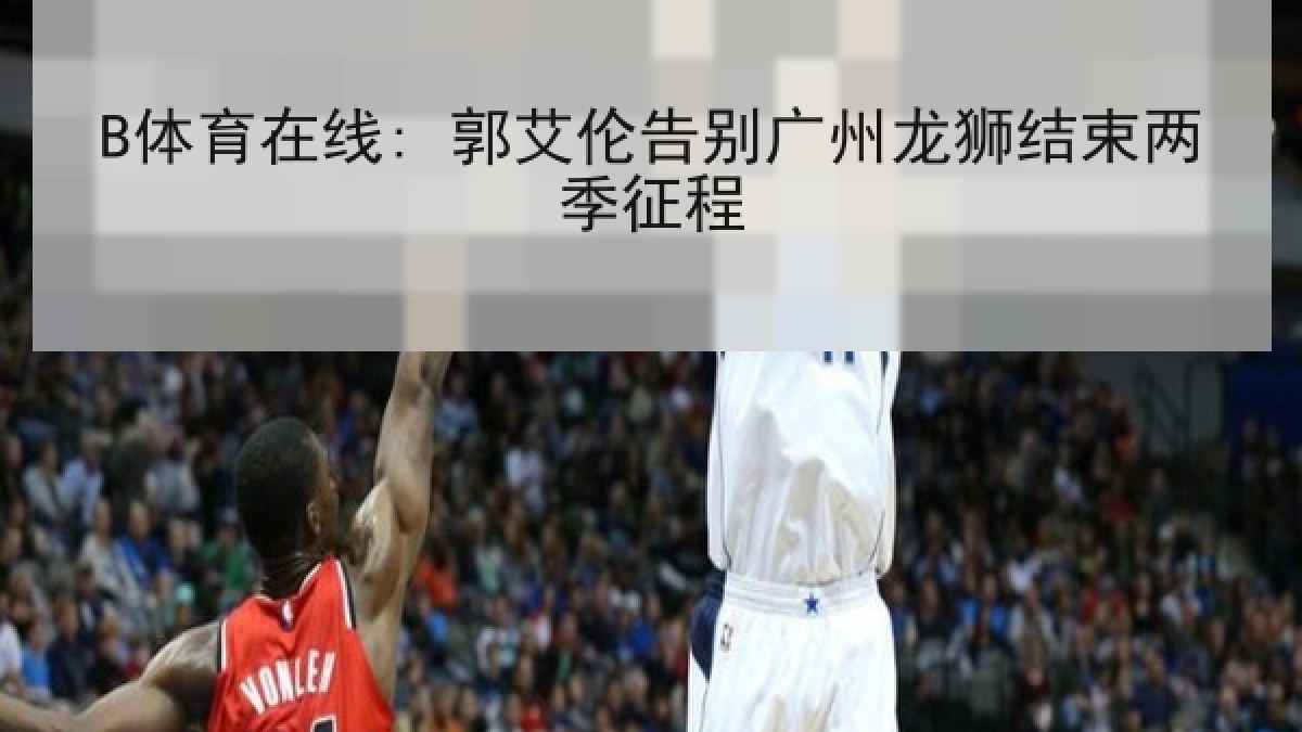 B体育在线: 郭艾伦告别广州龙狮结束两季征程 B体育在线: 郭艾伦告别广州龙狮结束两季征程