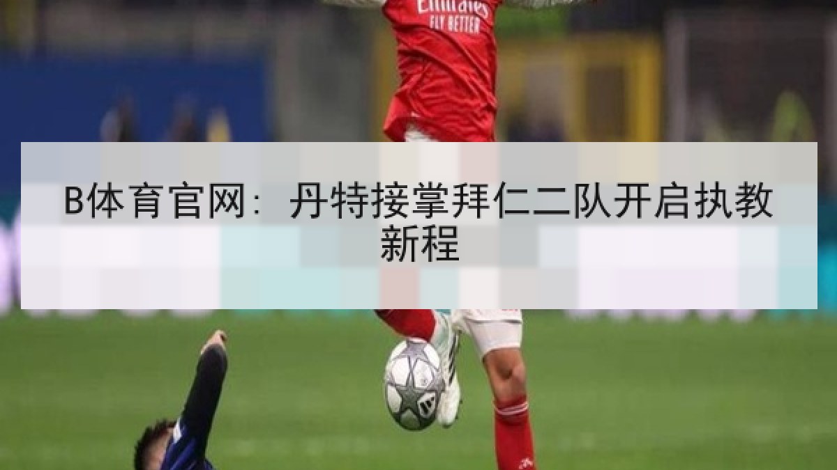 B体育官网: 丹特接掌拜仁二队开启执教新程