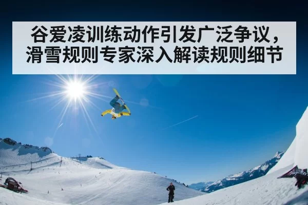 谷爱凌训练动作引发广泛争议，滑雪规则专家深入解读规则细节