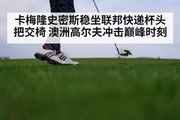 卡梅隆史密斯稳坐联邦快递杯头把交椅 澳洲高尔夫冲击巅峰时刻