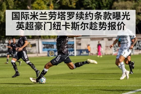国际米兰劳塔罗续约条款曝光英超豪门纽卡斯尔趁势报价