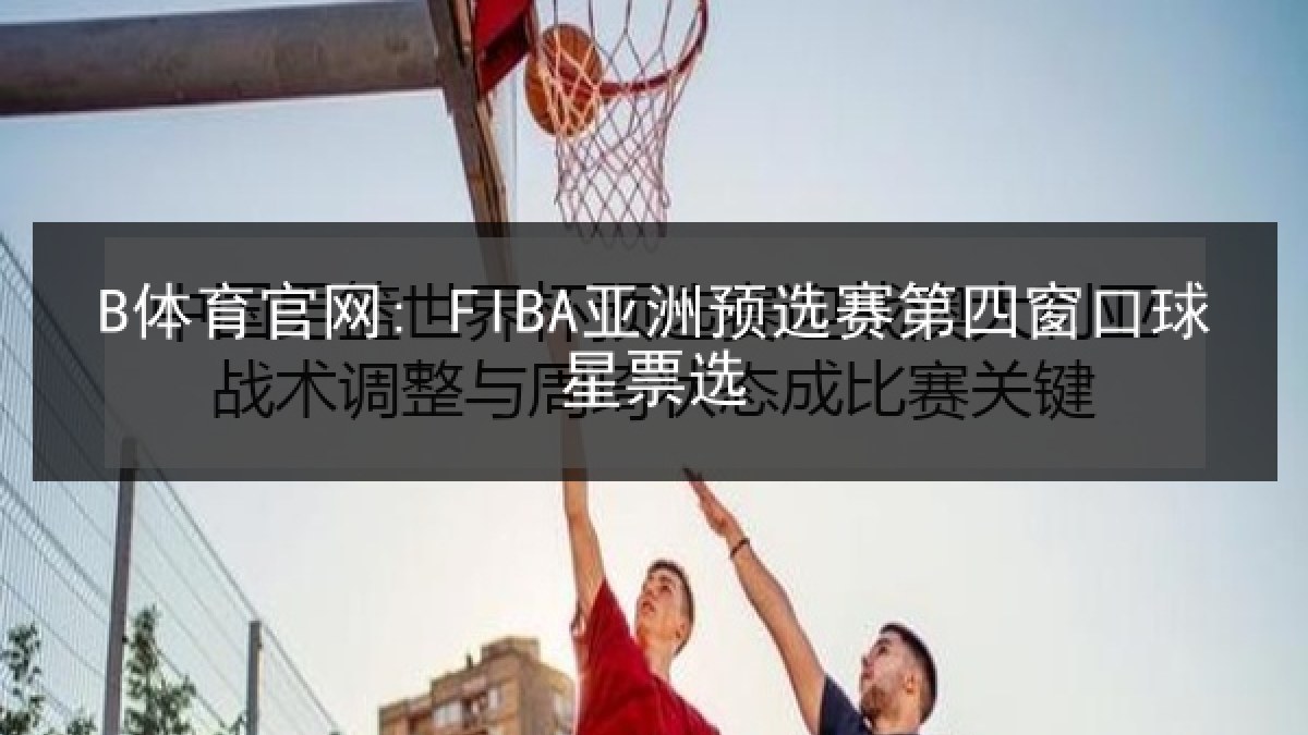 B体育官网: FIBA亚洲预选赛第四窗口球星票选