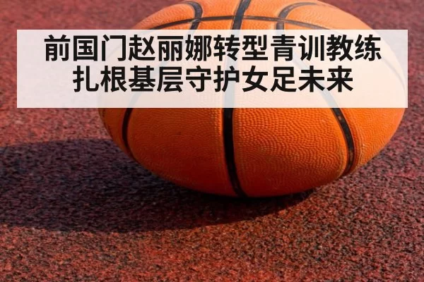 前国门赵丽娜转型青训教练扎根基层守护女足未来